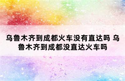 乌鲁木齐到成都火车没有直达吗 乌鲁木齐到成都没直达火车吗